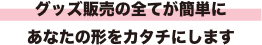 グッズ販売の全てが簡単に あなたの形をカナチにします